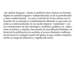 –de calidad desigual–, donde se publican tiras cómicas en formato
digital en cantidad ingente e independizadas ya de la periodicidad
y otros condicionantes. La nueva relación de la tira cómica con el
receptor de su mensaje es completamente diferente ya que éstas no
están ya contextualizadas en un medio impreso “controlado”, con
las connotaciones de tipo ideológico, mediático, político, etc., inher-
entes al mismo, y además, han pasado de una difusión limitada a la
tirada de la publicación en cuestión, al acceso ilimitado a millones
de personas en cualquier punto del globo, lo que cambia completa-
mente su rango de influencia y significado social.
 
