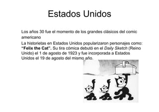 Estados Unidos
Los años 30 fue el momento de los grandes clásicos del comic
americano
La historietas en Estados Unidos popularizaron personajes como:
“Felix the Cat”. Su tira cómica debutó en el Daily Sketch (Reino
Unido) el 1 de agosto de 1923 y fue incorporada a Estados
Unidos el 19 de agosto del mismo año.
 