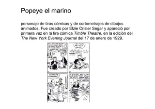 Popeye el marino
personaje de tiras cómicas y de cortometrajes de dibujos
animados. Fue creado por Elzie Crisler Segar y apareció por
primera vez en la tira cómica Timble Theatre, en la edición del
The New York Evening Journal del 17 de enero de 1929.
 
