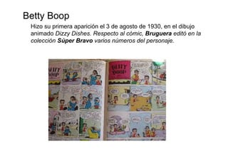 Betty Boop
 Hizo su primera aparición el 3 de agosto de 1930, en el dibujo
 animado Dizzy Dishes. Respecto al cómic, Bruguera editó en la
 colección Súper Bravo varios números del personaje.
 