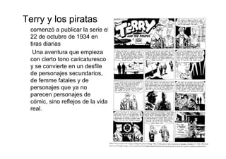 Terry y los piratas
 comenzó a publicar la serie el
 22 de octubre de 1934 en
 tiras diarias
  Una aventura que empieza
 con cierto tono caricaturesco
 y se convierte en un desfile
 de personajes secundarios,
 de femme fatales y de
 personajes que ya no
 parecen personajes de
 cómic, sino reflejos de la vida
 real.
 