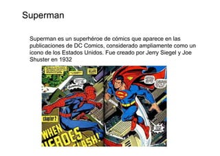 Superman

 Superman es un superhéroe de cómics que aparece en las
 publicaciones de DC Comics, considerado ampliamente como un
 icono de los Estados Unidos. Fue creado por Jerry Siegel y Joe
 Shuster en 1932
 