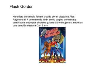 Flash Gordon

 Historieta de ciencia ficción creada por el dibujante Alex
 Raymond el 7 de enero de 1934 como página dominical,y
 continuada luego por diversos guionistas y dibujantes, entre los
 que también destaca Dan Barry.
 