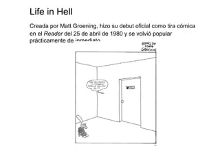 Life in Hell
Creada por Matt Groening, hizo su debut oficial como tira cómica
en el Reader del 25 de abril de 1980 y se volvió popular
prácticamente de inmediato
 