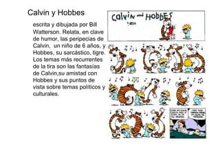 Calvin y Hobbes
 escrita y dibujada por Bill
 Watterson. Relata, en clave
 de humor, las peripecias de
 Calvin, un niño de 6 años, y
 Hobbes, su sarcástico, tigre.
 Los temas más recurrentes
 de la tira son las fantasías
 de Calvin,su amistad con
 Hobbes y sus puntos de
 vista sobre temas políticos y
 culturales.
 