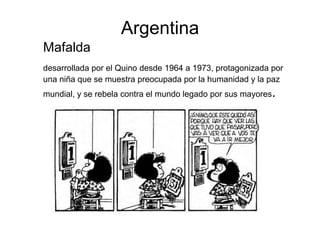 Argentina
Mafalda
desarrollada por el Quino desde 1964 a 1973, protagonizada por
una niña que se muestra preocupada por la humanidad y la paz
mundial, y se rebela contra el mundo legado por sus mayores.
 