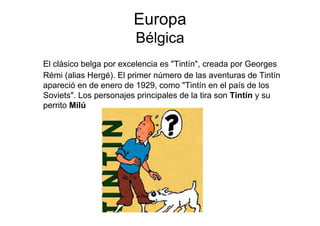 Europa
                        Bélgica
El clásico belga por excelencia es "Tintín", creada por Georges
Rémi (alias Hergé). El primer número de las aventuras de Tintín
apareció en de enero de 1929, como "Tintín en el país de los
Soviets". Los personajes principales de la tira son Tintín y su
perrito Milú
 