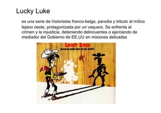 Lucky Luke
 es una serie de historietas franco-belga, parodia y tributo al mítico
 lejano oeste, protagonizada por un vaquero. Se enfrenta al
 crimen y la injusticia, deteniendo delincuentes o ejerciendo de
 mediador del Gobierno de EE.UU en misiones delicadas
 
