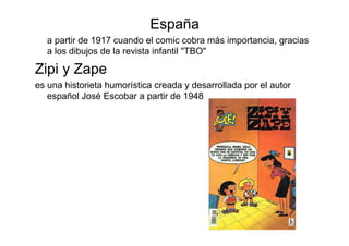 España
   a partir de 1917 cuando el comic cobra más importancia, gracias
   a los dibujos de la revista infantil "TBO"

Zipi y Zape
es una historieta humorística creada y desarrollada por el autor
   español José Escobar a partir de 1948
 