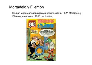 Mortadelo y Filemón
 los aún vigentes "superagentes secretos de la T.I.A" Mortadelo y
 Filemón, creados en 1958 por Ibañez
 