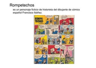 Rompetechos
 es un personaje ficticio de historieta del dibujante de cómics
 español Francisco Ibáñez.
 
