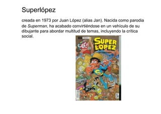 Superlópez
creada en 1973 por Juan López (alias Jan). Nacida como parodia
de Superman, ha acabado convirtiéndose en un vehículo de su
dibujante para abordar multitud de temas, incluyendo la crítica
social.
 