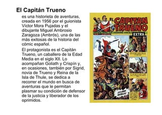 El Capitán Trueno
 es una historieta de aventuras,
 creada en 1956 por el guionista
 Víctor Mora Pujadas y el
 dibujante Miguel Ambrosio
 Zaragoza (Ambrós), una de las
 más exitosas de la historia del
 cómic español.
 El protagonista es el Capitán
 Trueno, un caballero de la Edad
 Media en el siglo XII. Lo
 acompañan Goliath y Crispín y,
 en ocasiones, también por Sigrid,
 novia de Trueno y Reina de la
 Isla de Thule, se dedica a
 recorrer el mundo en busca de
 aventuras que le permitan
 plasmar su condición de defensor
 de la justicia y liberador de los
 oprimidos.
 