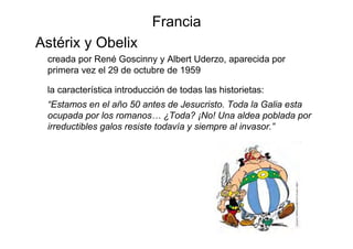 Francia
Astérix y Obelix
 creada por René Goscinny y Albert Uderzo, aparecida por
 primera vez el 29 de octubre de 1959

 la característica introducción de todas las historietas:
 “Estamos en el año 50 antes de Jesucristo. Toda la Galia esta
 ocupada por los romanos… ¿Toda? ¡No! Una aldea poblada por
 irreductibles galos resiste todavía y siempre al invasor.”
 