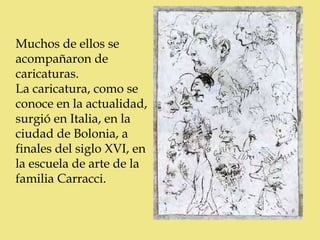 Muchos de ellos se
acompañaron de
caricaturas.
La caricatura, como se
conoce en la actualidad,
surgió en Italia, en la
ciudad de Bolonia, a
finales del siglo XVI, en
la escuela de arte de la
familia Carracci.
 
