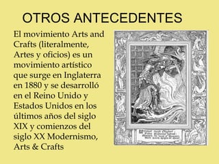 OTROS ANTECEDENTES
El movimiento Arts and
Crafts (literalmente,
Artes y oficios) es un
movimiento artístico
que surge en Inglaterra
en 1880 y se desarrolló
en el Reino Unido y
Estados Unidos en los
últimos años del siglo
XIX y comienzos del
siglo XX Modernismo,
Arts & Crafts
 