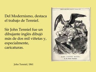 Del Modernismo, destaca
el trabajo de Tenniel.

Sir John Tenniel fue un
dibujante inglés dibujó
más de dos mil viñetas y,
especialmente,
caricaturas.



     John Tenniel, 1861
 