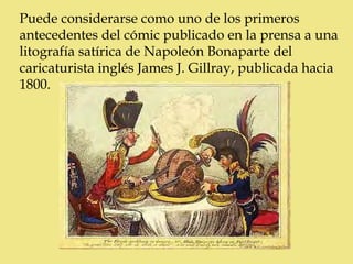 Puede considerarse como uno de los primeros
antecedentes del cómic publicado en la prensa a una
litografía satírica de Napoleón Bonaparte del
caricaturista inglés James J. Gillray, publicada hacia
1800.
 