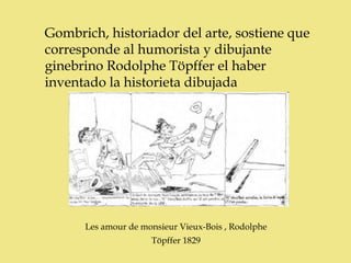 Gombrich, historiador del arte, sostiene que
corresponde al humorista y dibujante
ginebrino Rodolphe Töpffer el haber
inventado la historieta dibujada




      Les amour de monsieur Vieux-Bois , Rodolphe
                     Töpffer 1829
 