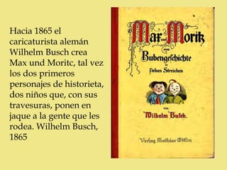 Hacia 1865 el
caricaturista alemán
Wilhelm Busch crea
Max und Moritc, tal vez
los dos primeros
personajes de historieta,
dos niños que, con sus
travesuras, ponen en
jaque a la gente que les
rodea. Wilhelm Busch,
1865
 