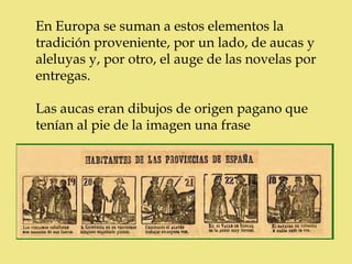 En Europa se suman a estos elementos la
tradición proveniente, por un lado, de aucas y
aleluyas y, por otro, el auge de las novelas por
entregas.

Las aucas eran dibujos de origen pagano que
tenían al pie de la imagen una frase
 