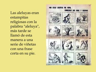 c
Las aleluyas eran
estampitas
religiosas con la
palabra "aleluya",
más tarde se
llamó de esta
manera a una
serie de viñetas
con una frase
corta en su pie.
 
