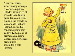 A su vez, varios
autores aseguran que
el cómic surgió en
Estados Unidos en el
seno de la industria
periodística en 1896,
cuando fue creado de
la mano de Richard
Felton Outcault, el
conocido personaje
Yellow Kid, que es el
primero que reúne
las tres características
principales
asociadas a este
formato.
 