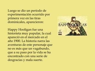 Luego se dio un período de
experimentación ocurrido por
primera vez en las tiras
dominicales, aparecieron:

Happy Hooligan fue una
historieta muy popular, la cual
apareció en el mercado en el
año 1900. La historia narra las
aventuras de este personaje que
no es más que un vagabundo,
que a su paso por la vida se ha
encontrado con una serie de
desgracias y mala suerte.
 
