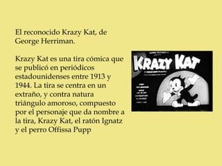 El reconocido Krazy Kat, de
George Herriman.

Krazy Kat es una tira cómica que
se publicó en periódicos
estadounidenses entre 1913 y
1944. La tira se centra en un
extraño, y contra natura
triángulo amoroso, compuesto
por el personaje que da nombre a
la tira, Krazy Kat, el ratón Ignatz
y el perro Offissa Pupp
 