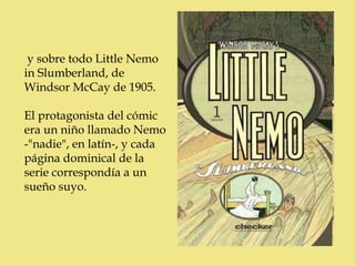 y sobre todo Little Nemo
in Slumberland, de
Windsor McCay de 1905.

El protagonista del cómic
era un niño llamado Nemo
-"nadie", en latín-, y cada
página dominical de la
serie correspondía a un
sueño suyo.
 