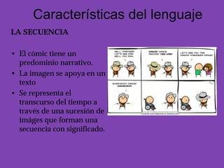 Características del lenguaje
LA SECUENCIA

• El cómic tiene un
  predominio narrativo.
• La imagen se apoya en un
  texto
• Se representa el
  transcurso del tiempo a
  través de una sucesión de
  imáges que forman una
  secuencia con significado.
 