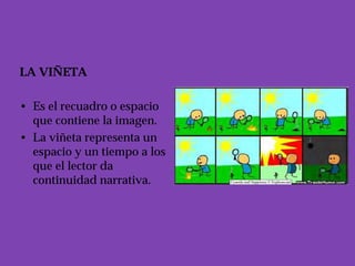 LA VIÑETA

• Es el recuadro o espacio
  que contiene la imagen.
• La viñeta representa un
  espacio y un tiempo a los
  que el lector da
  continuidad narrativa.
 