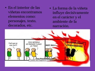 • En el interior de las   • La forma de la viñeta
  viñetas encontramos       influye decisivamente
  elementos como:           en el carácter y el
  personajes, texto,        ambiente de la
  decorados, etc.           narración.
 