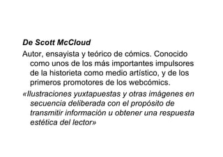 De Scott McCloud
Autor, ensayista y teórico de cómics. Conocido
   como unos de los más importantes impulsores
   de la historieta como medio artístico, y de los
   primeros promotores de los webcómics.
«Ilustraciones yuxtapuestas y otras imágenes en
   secuencia deliberada con el propósito de
   transmitir información u obtener una respuesta
   estética del lector»
 