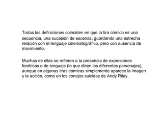 Todas las definiciones coinciden en que la tira cómica es una
secuencia, una sucesión de escenas, guardando una estrecha
relación con el lenguaje cinematográfico, pero con ausencia de
movimiento.

Muchas de ellas se refieren a la presencia de expresiones
fonéticas o de lenguaje (lo que dicen los diferentes personajes),
aunque en algunas tiras cómicas simplemente aparece la imagen
y la acción, como en los conejos suicidas de Andy Riley.
 