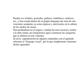 Pueden ser verbales, gestuales, gráficos, simbólicos, retóricos,
etc., y han creado dentro de su propio lenguaje una serie de con-
venciones aceptadas ya como sígnicas y universales en la cultura
de los medios de masas.
Para profundizar en el origen y sentido de estos recursos, remito
a la obra citada; nos limitaremos aquí a enumerar las categorías
que se definen en este volumen.
Se da la superposición de algunos contenidos con el apartado
referente al “lenguaje visual”, por lo que simplemente citaremos
dichos apartados.
 