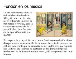 Función en los medios
La tira cómica nace como ya
se ha dicho a finales del s.
XIX, y tiene su medio natu-
ral en el formato impreso de
periódicos y revistas,, con la
característica asociada de la
periodicidad, (una frecuen-
cia de aparición diaria o se-
manal).

En la época de su aparición una de sus funciones en relación al me-
dio que le daba soporte, fué la de estimular la venta de prensa a un
público inmigrante que no entendía bien el inglés pero que si podía
leer las tiras. Era la época de gestación de los grandes imperios
mediáticos de Pulitzer y Random Hearst, y la competencia era muy
intensa.
 