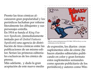Pronto las tiras cómicas al-
canzaron gran popularidad y los
periódicos luchaban por robarse
literalmente los dibujantes y sus
personajes estrella.
En 1914 se funda el King Fea-
ture Syndicate, (inmediatamente
imitado por el United Features
                                     Sello de correos norteamericano (US. Mail, 1995) de Krazy cat, tira
Syndicate) una agencia de distri-    emblemática de Geo Herriman

bución de tiras cómicas entre las    de expresión, los diarios crean
publicaciones de un mismo edi-       suplementos sólo de cómic (Se
tor. Serían las primeras editoria-   hacen alardes editoriales publi-
les exclusivas de los cómics de      cando en color y gran formato
prensa.                              estos suplementos semanales
Más adelante, y dada la gran         como aparato publicitario de los
aceptación de este nuevo medio       periódicos).y autores como Win-
 
