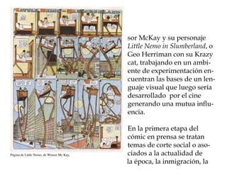 sor McKay y su personaje
                                           Little Nemo in Slumberland, o
                                           Geo Herriman con su Krazy
                                           cat, trabajando en un ambi-
                                           ente de experimentación en-
                                           cuentran las bases de un len-
                                           guaje visual que luego sería
                                           desarrollado por el cine
                                           generando una mutua influ-
                                           encia.

                                           En la primera etapa del
                                           cómic en prensa se tratan
                                           temas de corte social o aso-
Página de Little Nemo, de Winsor Mc Kay,   ciados a la actualidad de
                                           la época, la inmigración, la
 