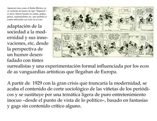 Aparecen tiras como el Ratón Mickey en
su vertiente de humor de tipo “Slapstick”,
es decir, humor basado en caídas, golpes,
peleas, malentendidos etc. que también se
estaba utilizando con éxito en el cine.


adaptación de la
sociedad a la mod-
ernidad y sus inno-
vaciones, etc, desde
la perspectiva de
un humor desen-
fadado con tintes
surrealistas y una experimentación formal influenciada por los ecos
de as vanguardias artísticas que llegaban de Europa.

A partir de 1929 con la gran crisis que truncaría la modernidad, se
acaba el contenido de corte sociológico de las viñetas de los periódi-
cos y se sustituye por una temática ligera de puro entretenimiento
inocuo –desde el punto de vista de lo político–, basado en fantasías
y gags sin contenido crítico alguno.
 