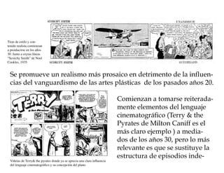 Tiras de estilo y con-
tenido realista comienzan
a proiducirse en los años
30. Junto a esytas líneas
“Scorchy Smith” de Noel
Cookles, 1935


 Se promueve un realismo más prosaico en detrimento de la influen-
 cias del vanguardismo de las artes plásticas de los pasados años 20.

                                                                          Comienzan a tomarse reiterada-
                                                                          mente elementos del lenguaje
                                                                          cinematográfico (Terry & the
                                                                          Pyrates de Milton Caniff es el
                                                                          más claro ejemplo ) a media-
                                                                          dos de los años 30, pero lo más
                                                                          relevante es que se sustituye la
                                                                          estructura de episodios inde-
 Viñetas de Terry& the pyrates donde ya se aprecia una clara influencia
 del lenguaje cinematográfico y su concepción del plano
 