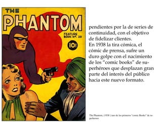 pendientes por la de series de
continuidad, con el objetivo
de fidelizar clientes.
En 1938 la tira cómica, el
cómic de prensa, sufre un
duro golpe con el nacimiento
de los “comic books” de su-
perhéroes que desplazan gran
parte del interés del público
hacia este nuevo formato.




The Phantom, (1938 ) uno de los primeros “comic Books” de su-
perheroes
 