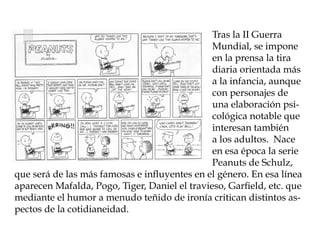 Tras la II Guerra
                                               Mundial, se impone
                                               en la prensa la tira
                                               diaria orientada más
                                               a la infancia, aunque
                                               con personajes de
                                               una elaboración psi-
                                               cológica notable que
                                               interesan también
                                               a los adultos. Nace
                                               en esa época la serie
                                               Peanuts de Schulz,
que será de las más famosas e influyentes en el género. En esa línea
aparecen Mafalda, Pogo, Tiger, Daniel el travieso, Garfield, etc. que
mediante el humor a menudo teñido de ironía critican distintos as-
pectos de la cotidianeidad.
 