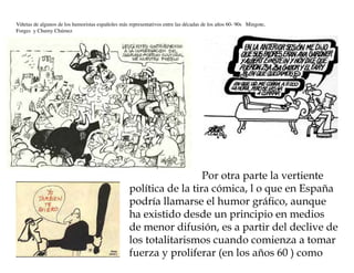 Viñetas de algunos de los humoristas españoles más representativos entre las décadas de los años 60- 90s Mingote,
Forges y Chumy Chúmez




                                                                     Por otra parte la vertiente
                                                   política de la tira cómica, l o que en España
                                                   podría llamarse el humor gráfico, aunque
                                                   ha existido desde un principio en medios
                                                   de menor difusión, es a partir del declive de
                                                   los totalitarismos cuando comienza a tomar
                                                   fuerza y proliferar (en los años 60 ) como
 