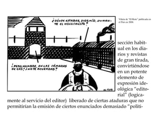 Viñeta de “El Roto” publicada en
                                                      el País en 2006




                                                      sección habit-
                                                      ual en los dia-
                                                      rios y revistas
                                                      de gran tirada,
                                                      convirtiéndose
                                                      en un potente
                                                      elemento de
                                                      expresión ide-
                                                      ológica “edito-
                                                      rial” (logica-
mente al servicio del editor) liberado de ciertas ataduras que no
permitirían la emisión de ciertos enunciados demasiado “politi-
 