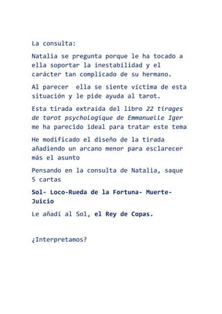 La consulta:
Natalia se pregunta porque le ha tocado a
ella soportar la inestabilidad y el
carácter tan complicado de su hermano.
Al parecer ella se siente víctima de esta
situación y le pide ayuda al tarot.
Esta tirada extraída del libro 22 tirages
de tarot psychologique de Emmanuelle Iger
me ha parecido ideal para tratar este tema
He modificado el diseño de la tirada
añadiendo un arcano menor para esclarecer
más el asunto
Pensando en la consulta de Natalia, saque
5 cartas
Sol- Loco-Rueda de la Fortuna- Muerte-
Juicio
Le añadí al Sol, el Rey de Copas.
¿Interpretamos?
 