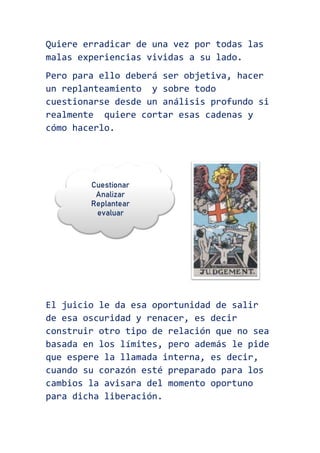 Quiere erradicar de una vez por todas las
malas experiencias vividas a su lado.
Pero para ello deberá ser objetiva, hacer
un replanteamiento y sobre todo
cuestionarse desde un análisis profundo si
realmente quiere cortar esas cadenas y
cómo hacerlo.
El juicio le da esa oportunidad de salir
de esa oscuridad y renacer, es decir
construir otro tipo de relación que no sea
basada en los límites, pero además le pide
que espere la llamada interna, es decir,
cuando su corazón esté preparado para los
cambios la avisara del momento oportuno
para dicha liberación.
 