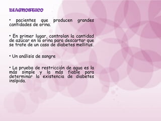 DIAGNOSTICO
• pacientes que producen grandes
cantidades de orina.
• En primer lugar, controlan la cantidad
de azúcar en la orina para descartar que
se trate de un caso de diabetes mellitus.
• Un análisis de sangre
• La prueba de restricción de agua es la
más simple y la más fiable para
determinar la existencia de diabetes
insípida.
 