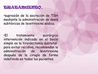 TRATAMIENTO.
•supresión de la secreción de TSH
mediante la administración de dosis
subtóxicas de levotiroxina sódica.
•El tratamiento quirúrgico
intervención indicada en el bocio
simple es la tiroidectomía subtotal
para evitar recidiva, recomiendan la
administración de levotiroxina
después de la cirugía de forma
indefinida en todos los pacientes.
 