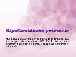 Hipotiroidismo primario
•Se debe a una alteración primaria de la tiroides, que
es incapaz de sintetizar HT. Es la forma más
frecuente de hipotiroidismo, y puede ser congénito o
adquirido.
 